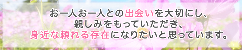 お一人お一人との出会いを大切にし親しみをもっていただき、身近な頼れる存在になりたいと思っています。